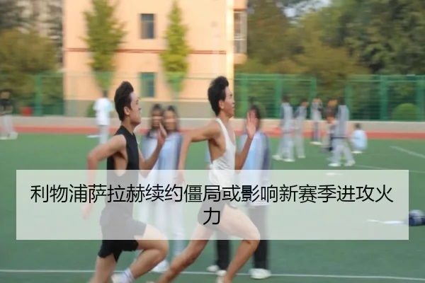 利物浦萨拉赫续约僵局或影响新赛季进攻火力